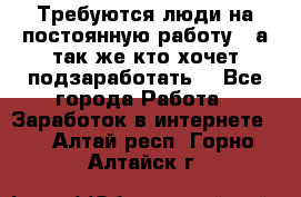 Требуются люди на постоянную работу,  а так же кто хочет подзаработать! - Все города Работа » Заработок в интернете   . Алтай респ.,Горно-Алтайск г.